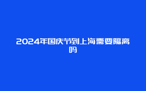 2024年国庆节到上海需要隔离吗