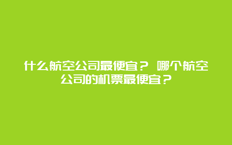 什么航空公司最便宜？ 哪个航空公司的机票最便宜？