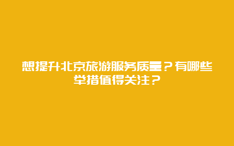 想提升北京旅游服务质量？有哪些举措值得关注？