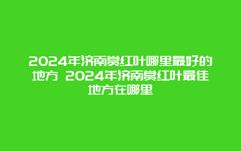 2024年济南赏红叶哪里最好的地方 2024年济南赏红叶最佳地方在哪里