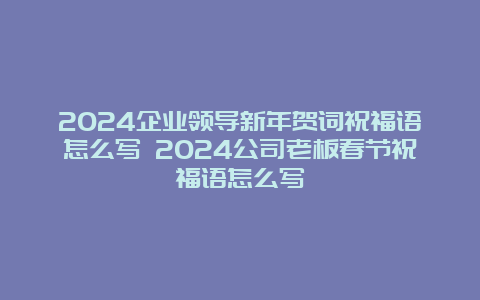 2024企业领导新年贺词祝福语怎么写 2024公司老板春节祝福语怎么写