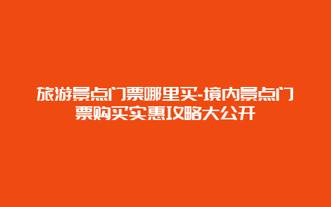 旅游景点门票哪里买-境内景点门票购买实惠攻略大公开