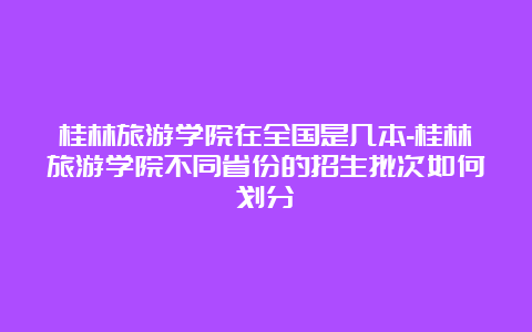 桂林旅游学院在全国是几本-桂林旅游学院不同省份的招生批次如何划分