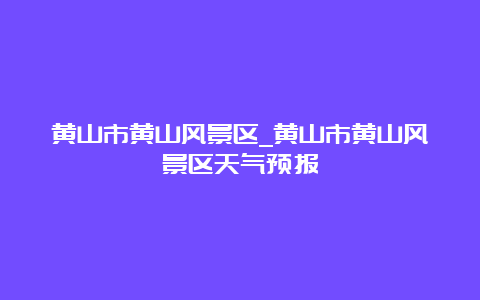 黄山市黄山风景区_黄山市黄山风景区天气预报