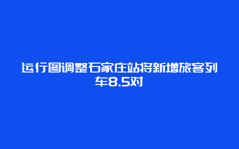 运行图调整石家庄站将新增旅客列车8.5对