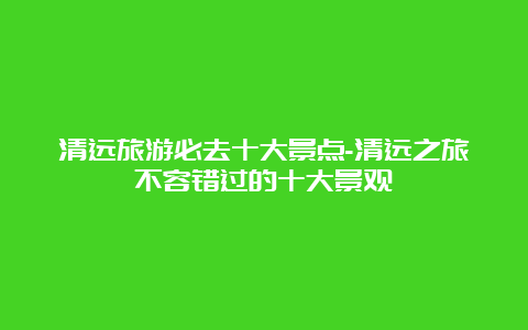 清远旅游必去十大景点-清远之旅不容错过的十大景观