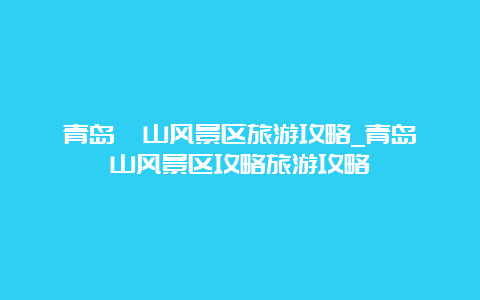 青岛崂山风景区旅游攻略_青岛崂山风景区攻略旅游攻略