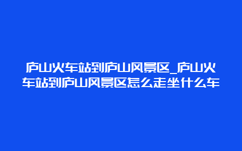 庐山火车站到庐山风景区_庐山火车站到庐山风景区怎么走坐什么车