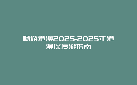 畅游港澳2025-2025年港澳深度游指南