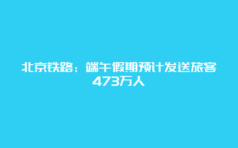 北京铁路：端午假期预计发送旅客473万人