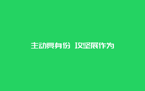 主动亮身份 攻坚展作为