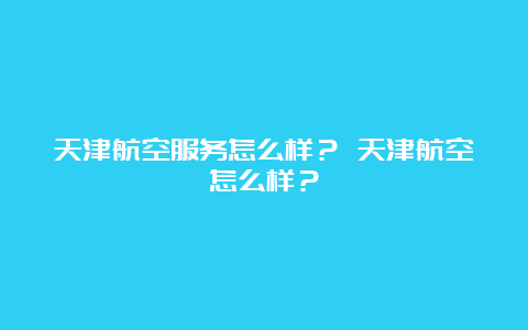 天津航空服务怎么样？ 天津航空怎么样？