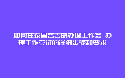 如何在泰国普吉岛办理工作签 办理工作签证的详细步骤和要求