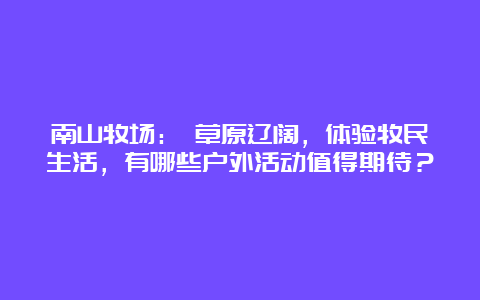 南山牧场： 草原辽阔，体验牧民生活，有哪些户外活动值得期待？