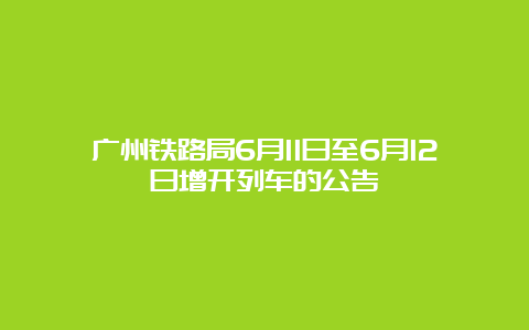 广州铁路局6月11日至6月12日增开列车的公告