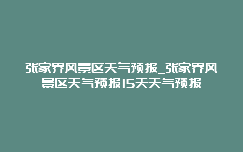 张家界风景区天气预报_张家界风景区天气预报15天天气预报