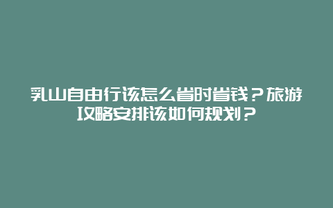 乳山自由行该怎么省时省钱？旅游攻略安排该如何规划？