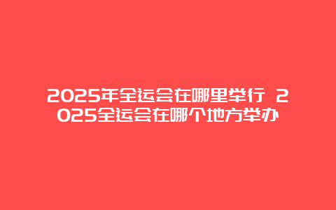 2025年全运会在哪里举行 2025全运会在哪个地方举办