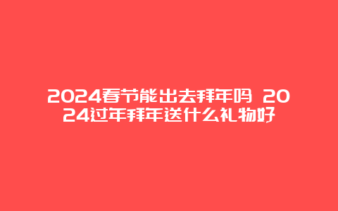 2024春节能出去拜年吗 2024过年拜年送什么礼物好