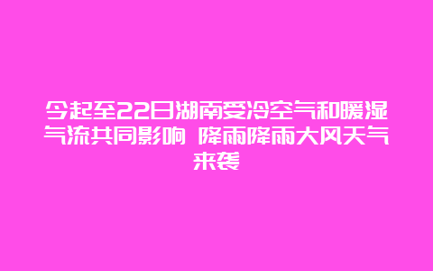 今起至22日湖南受冷空气和暖湿气流共同影响 降雨降雨大风天气来袭