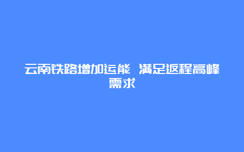 云南铁路增加运能 满足返程高峰需求