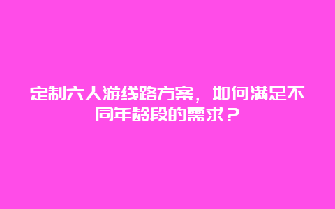 定制六人游线路方案，如何满足不同年龄段的需求？