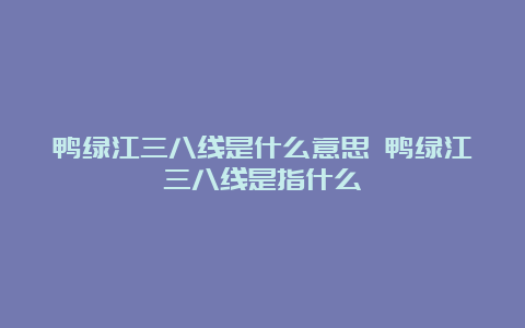 鸭绿江三八线是什么意思 鸭绿江三八线是指什么