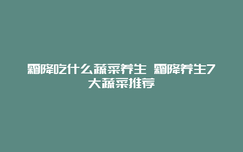 霜降吃什么蔬菜养生 霜降养生7大蔬菜推荐