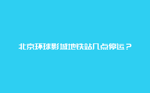 北京环球影城地铁站几点停运？