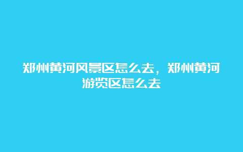 郑州黄河风景区怎么去，郑州黄河游览区怎么去