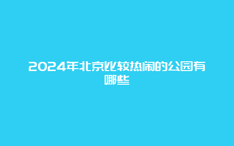 2024年北京比较热闹的公园有哪些