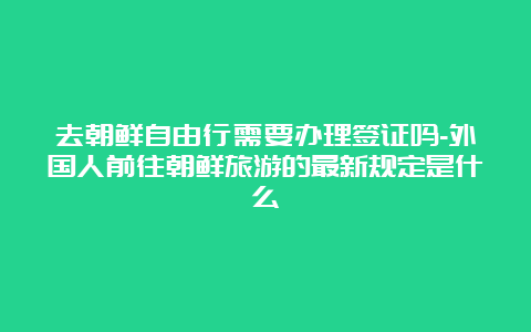 去朝鲜自由行需要办理签证吗-外国人前往朝鲜旅游的最新规定是什么