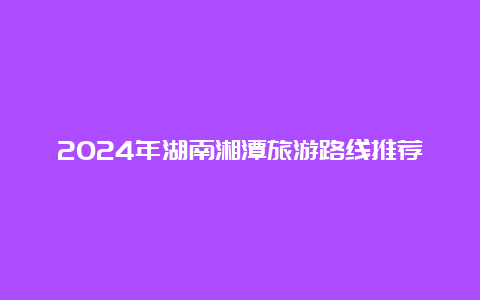 2024年湖南湘潭旅游路线推荐