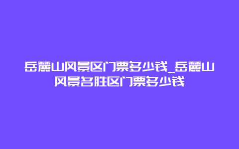 岳麓山风景区门票多少钱_岳麓山风景名胜区门票多少钱