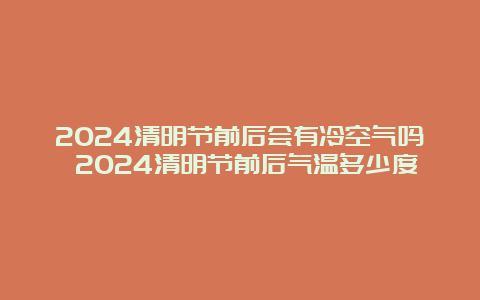 2024清明节前后会有冷空气吗 2024清明节前后气温多少度