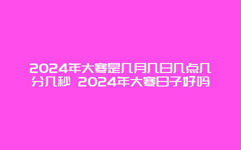 2024年大寒是几月几日几点几分几秒 2024年大寒日子好吗