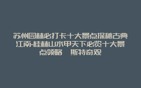 苏州园林必打卡十大景点探秘古典江南-桂林山水甲天下必览十大景点领略喀斯特奇观