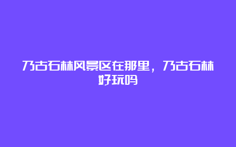 乃古石林风景区在那里，乃古石林好玩吗