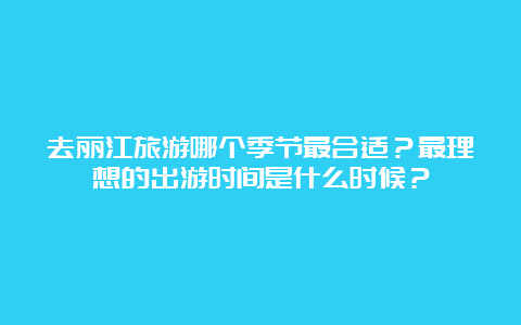 去丽江旅游哪个季节最合适？最理想的出游时间是什么时候？