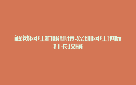 解锁网红拍照秘境-深圳网红地标打卡攻略