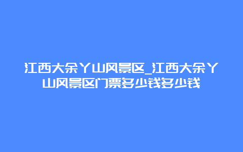 江西大余丫山风景区_江西大余丫山风景区门票多少钱多少钱