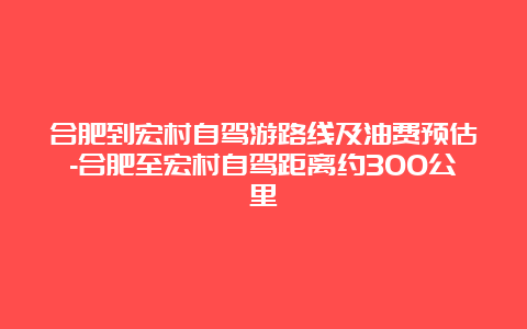 合肥到宏村自驾游路线及油费预估-合肥至宏村自驾距离约300公里