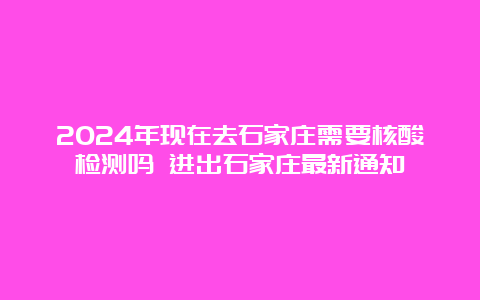 2024年现在去石家庄需要核酸检测吗 进出石家庄最新通知