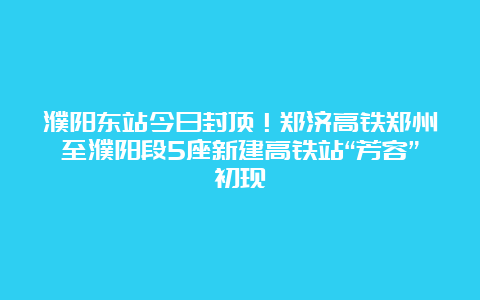 濮阳东站今日封顶！郑济高铁郑州至濮阳段5座新建高铁站“芳容”初现