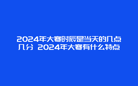 2024年大寒时辰是当天的几点几分 2024年大寒有什么特点