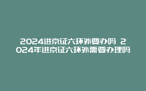 2024进京证六环外要办吗 2024年进京证六环外需要办理吗