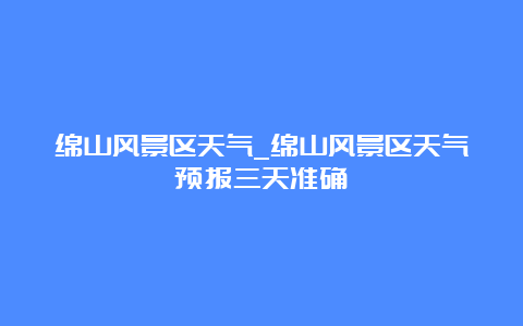 绵山风景区天气_绵山风景区天气预报三天准确