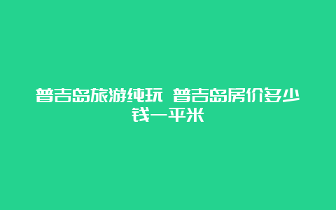 普吉岛旅游纯玩 普吉岛房价多少钱一平米