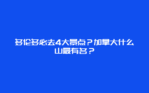 多伦多必去4大景点？加拿大什么山最有名？