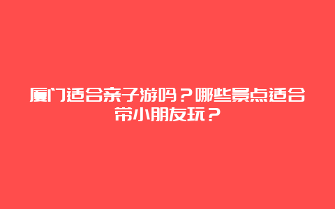 厦门适合亲子游吗？哪些景点适合带小朋友玩？